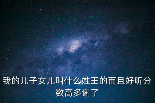 我的兒子女兒叫什么姓王的而且好聽分數(shù)高多謝了