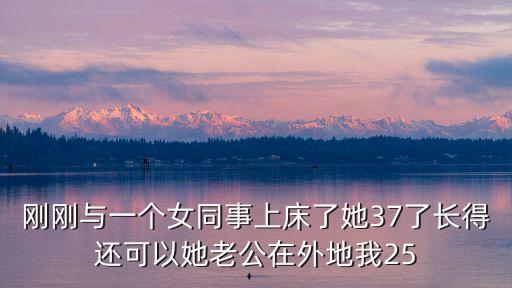 剛剛與一個女同事上床了她37了長得還可以她老公在外地我25