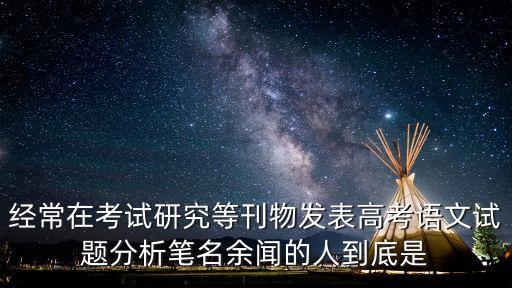 經(jīng)常在考試研究等刊物發(fā)表高考語文試題分析筆名余聞的人到底是