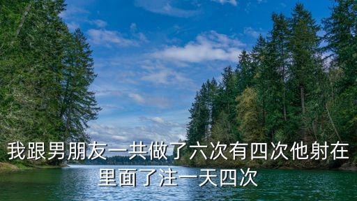 我跟男朋友一共做了六次有四次他射在里面了注一天四次