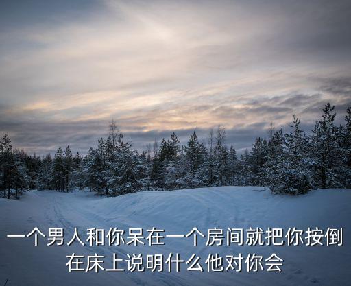 一個男人和你呆在一個房間就把你按倒在床上說明什么他對你會