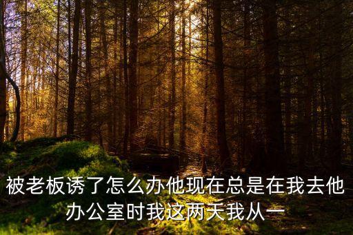 被老板誘了怎么辦他現(xiàn)在總是在我去他辦公室時我這兩天我從一