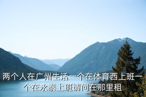 永泰租房，兩個(gè)人在廣州生活一個(gè)在體育西上班一個(gè)在永泰上班請問在那里租