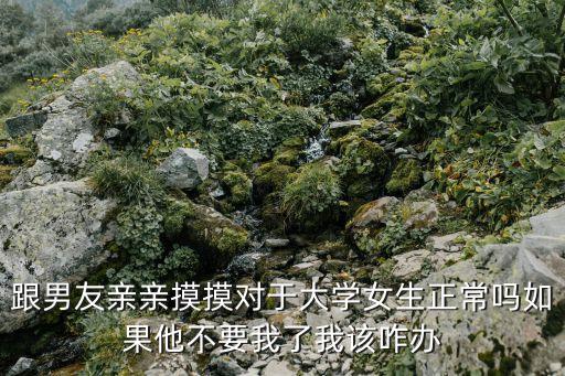 跟男友親親摸摸對于大學女生正常嗎如果他不要我了我該咋辦