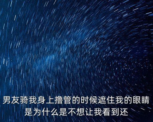 男友騎我身上擼管的時候遮住我的眼睛是為什么是不想讓我看到還