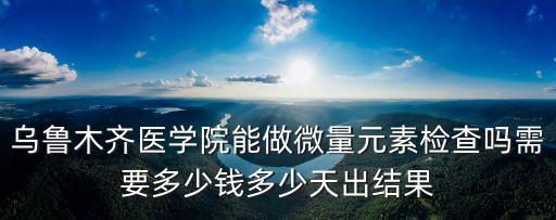 烏魯木齊醫(yī)學(xué)院能做微量元素檢查嗎需要多少錢(qián)多少天出結(jié)果