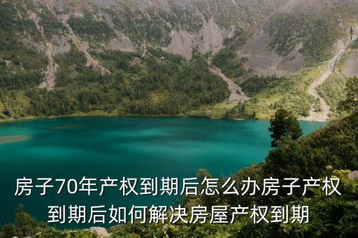 房子70年產(chǎn)權(quán)到期后怎么辦房子產(chǎn)權(quán)到期后如何解決房屋產(chǎn)權(quán)到期