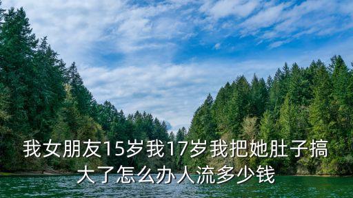我女朋友15歲我17歲我把她肚子搞大了怎么辦人流多少錢