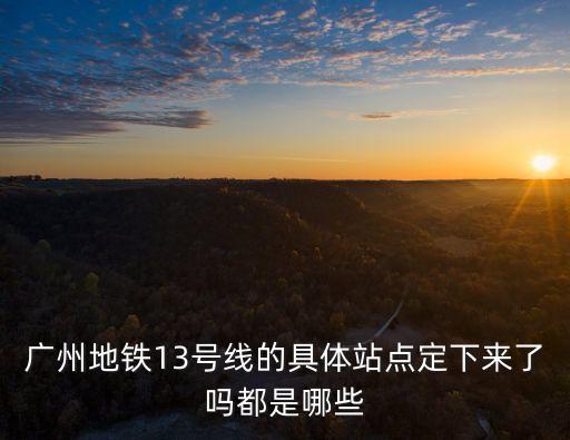廣州13號線，廣州地鐵13號線的具體站點定下來了嗎都是哪些