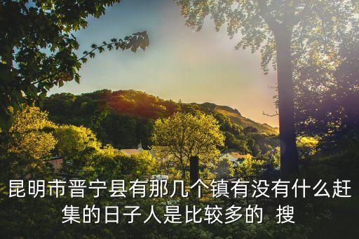 昆明晉寧區(qū)，昆明市晉寧縣有那幾個(gè)鎮(zhèn)有沒有什么趕集的日子人是比較多的  搜