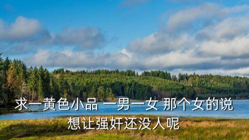 黃色小視，求一黃色小品 一男一女 那個女的說想讓強奸還沒人呢