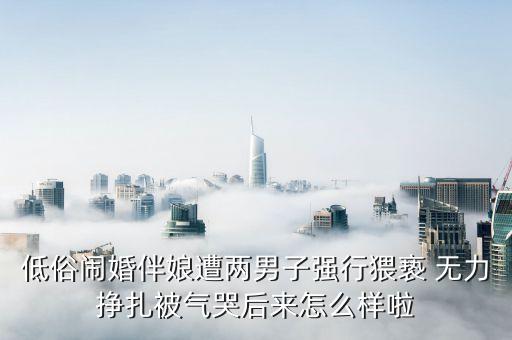 低俗鬧婚伴娘遭兩男子強行猥褻 無力掙扎被氣哭后來怎么樣啦