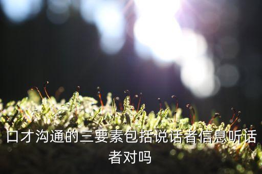 溝通三要素，口才溝通的三要素包括說話者信息聽話者對嗎