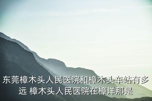 東莞樟木頭人民醫(yī)院和樟木頭車站有多遠 樟木頭人民醫(yī)院在樟洋那是