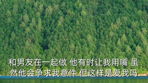 男朋友讓我口，和男友在一起做 他有時讓我用嘴 雖然他會爭求我意件 但這樣是愛我嗎