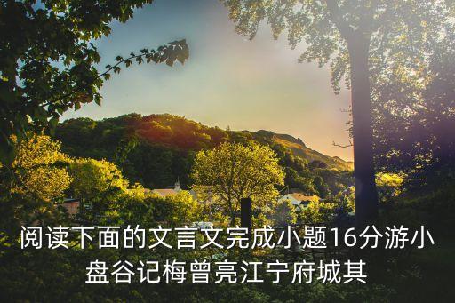 閱讀下面的文言文完成小題16分游小盤谷記梅曾亮江寧府城其