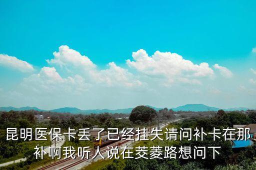 昆明醫(yī)?？▉G了已經(jīng)掛失請問補卡在那補啊我聽人說在茭菱路想問下