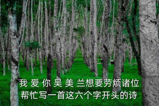 我 愛 你 吳 美 蘭想要?jiǎng)跓┲T位幫忙寫一首這六個(gè)字開頭的詩