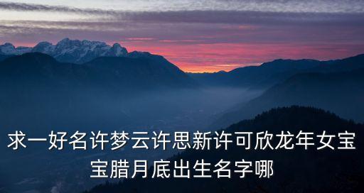 求一好名許夢云許思新許可欣龍年女寶寶臘月底出生名字哪