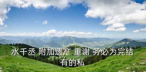 水千丞 附加遺產(chǎn) 重謝 務(wù)必為完結(jié)有的私