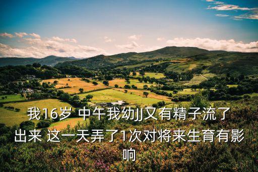 我16歲 中午我幼JJ又有精子流了出來 這一天弄了1次對將來生育有影響