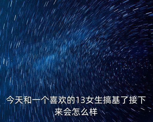 男生和美女搞基，今天和一個喜歡的13女生搞基了接下來會怎么樣