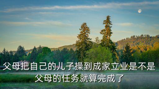 父母把自己的兒子操到成家立業(yè)是不是父母的任務(wù)就算完成了