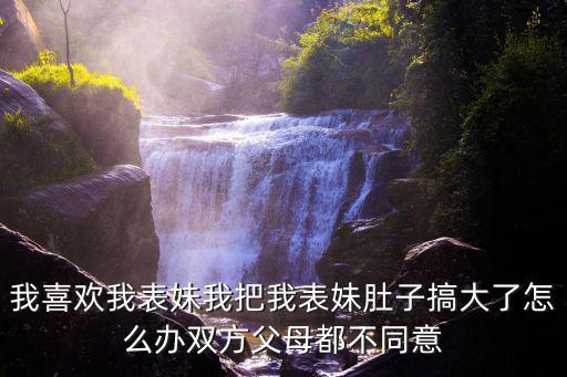 我喜歡我表妹我把我表妹肚子搞大了怎么辦雙方父母都不同意