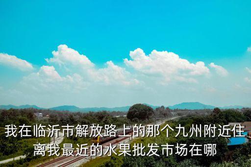 離我最近的水果店，我在臨沂市解放路上的那個九州附近住離我最近的水果批發(fā)市場在哪