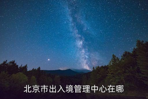 北京簽證中心，北京市出入境管理中心在哪