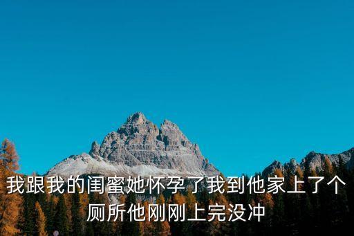 我跟我的閨蜜她懷孕了我到他家上了個廁所他剛剛上完沒沖