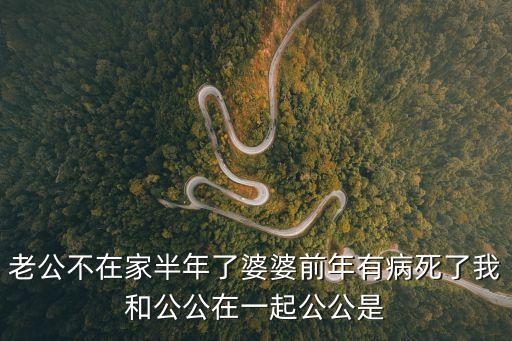 老公不在家半年了婆婆前年有病死了我和公公在一起公公是