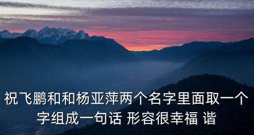 祝飛鵬和和楊亞萍兩個名字里面取一個字組成一句話 形容很幸福 諧