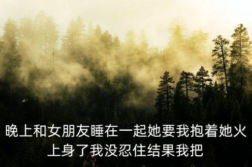晚上和女朋友睡在一起她要我抱著她火上身了我沒(méi)忍住結(jié)果我把