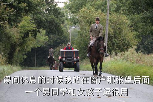 摸同桌下面，課間休息的時(shí)候我站在窗戶那張望后面一個(gè)男同學(xué)和女孩子逗很用