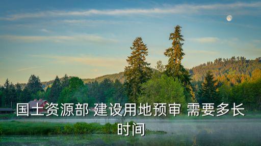 土地預(yù)審，國土資源部 建設(shè)用地預(yù)審 需要多長時(shí)間