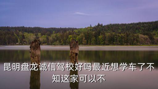 昆明盤龍誠信駕校好嗎最近想學(xué)車了不知這家可以不