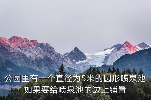 公園里有一個直徑為5米的圓形噴泉池如果要給噴泉池的邊上鋪置
