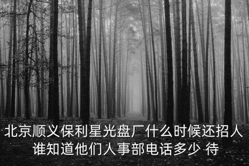 北京順義保利星光盤(pán)廠(chǎng)什么時(shí)候還招人 誰(shuí)知道他們?nèi)耸虏侩娫?huà)多少 待