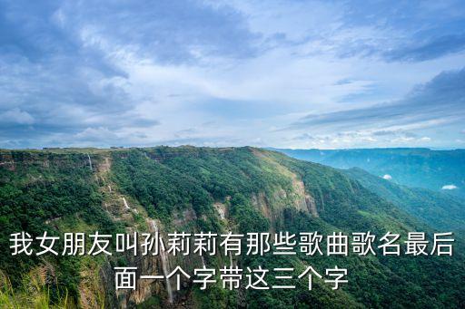 我女朋友叫孫莉莉有那些歌曲歌名最后面一個字帶這三個字