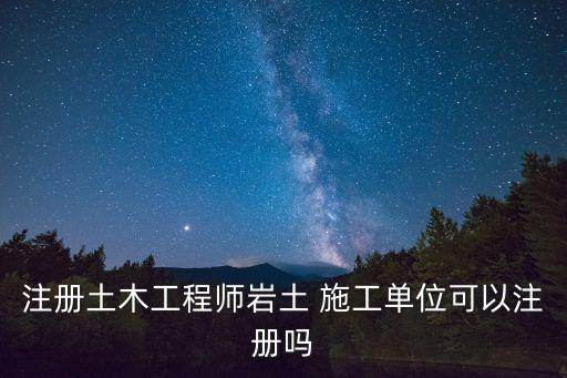 注冊土木工程師巖土 施工單位可以注冊嗎