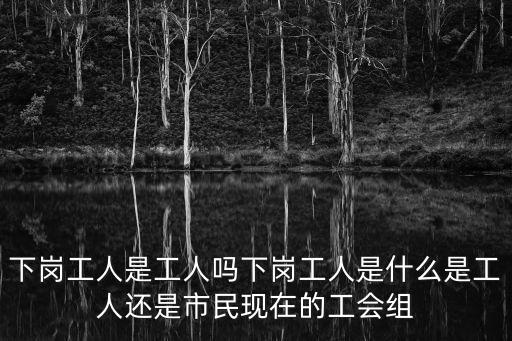下崗工人，下崗工人是工人嗎下崗工人是什么是工人還是市民現(xiàn)在的工會組