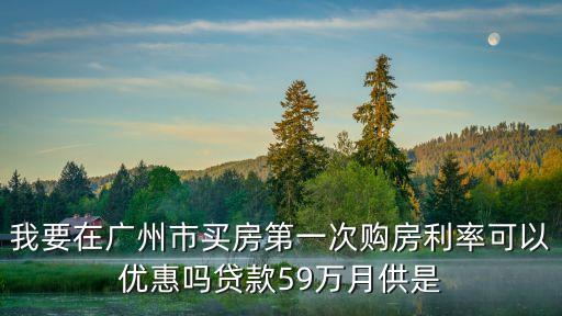 廣州商貸利率，我要在廣州市買(mǎi)房第一次購(gòu)房利率可以優(yōu)惠嗎貸款59萬(wàn)月供是
