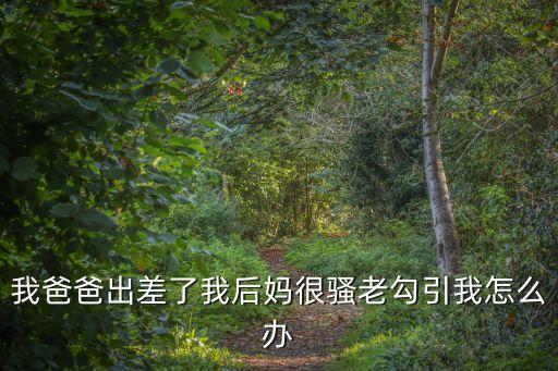 我爸爸出差了我后媽很騷老勾引我怎么辦