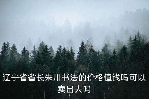 朱川，遼寧省省長朱川書法的價格值錢嗎可以賣出去嗎