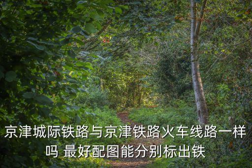 京津城際鐵路與京津鐵路火車線路一樣嗎 最好配圖能分別標出鐵