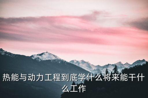 熱能與動(dòng)力工程到底學(xué)什么將來能干什么工作