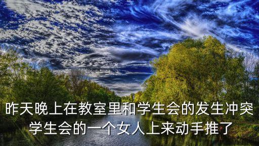 昨天晚上在教室里和學(xué)生會的發(fā)生沖突 學(xué)生會的一個女人上來動手推了