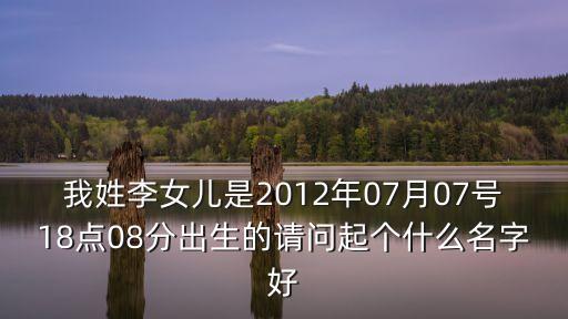我姓李女兒是2012年07月07號(hào)18點(diǎn)08分出生的請(qǐng)問(wèn)起個(gè)什么名字好