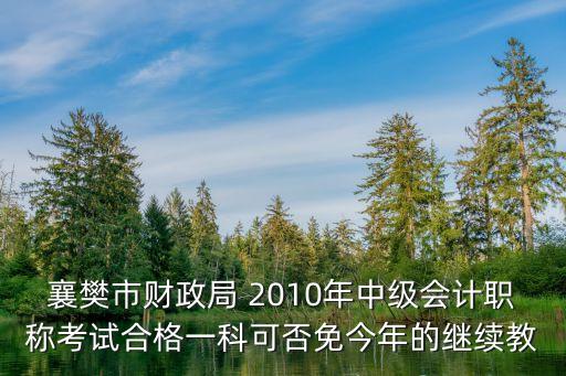 襄樊市財(cái)政局 2010年中級(jí)會(huì)計(jì)職稱考試合格一科可否免今年的繼續(xù)教